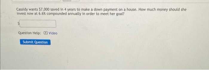 Cassidy wants $7,000 saved in 4 years to make a down payment on a house. How much money should she
invest now at 6.6% compounded annually in order to meet her goal?
Question Help: Video
Submit Question