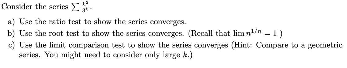 Consider the series EE.
a) Use the ratio test to show the series converges.
b) Use the root test to show the series converges. (Recall that lim n!/n = 1)
c) Use the limit comparison test to show the series converges (Hint: Compare to a geometric
series. You might need to consider only large k.)
