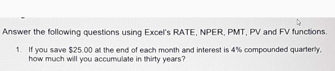 Answer the following questions using Excel's RATE, NPER, PMT, PV and FV functions.
1. If you save $25.00 at the end of each month and interest is 4% compounded quarterly,
how much will you accumulate in thirty years?
