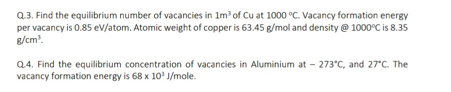 Q.3. Find the equilibrium number of vacancies in 1m³ of Cu at 1000 °C. Vacancy formation energy
per vacancy is 0.85 eV/atom. Atomic weight of copper is 63.45 g/mol and density @ 1000°C is 8.35
g/cm?.
Q.4. Find the equilibrium concentration of vacancies in Aluminium at – 273°C, and 27°C. The
vacancy formation energy is 68 x 10³ J/mole.

