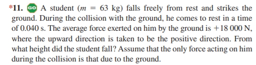 *11. GO A student (m = 63 kg) falls freely from rest and strikes the
ground. During the collision with the ground, he comes to rest in a time
of 0.040 s. The average force exerted on him by the ground is +18 000 N,
where the upward direction is taken to be the positive direction. From
what height did the student fall? Assume that the only force acting on him
during the collision is that due to the ground.
