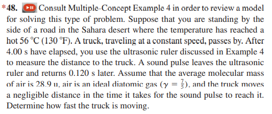 *48. CD Consult Multiple-Concept Example 4 in order to review a model
for solving this type of problem. Suppose that you are standing by the
side of a road in the Sahara desert where the temperature has reached a
hot 56 °C (130 °F). A truck, traveling at a constant speed, passes by. After
4.00 s have elapsed, you use the ultrasonic ruler discussed in Example 4
to measure the distance to the truck. A sound pulse leaves the ultrasonic
ruler and returns 0.120 s later. Assume that the average molecular mass
of air is 28.9 u, air is an ideal diatomic gas (y = }), and the truck moves
a negligible distance in the time it takes for the sound pulse to reach it.
Determine how fast the truck is moving.

