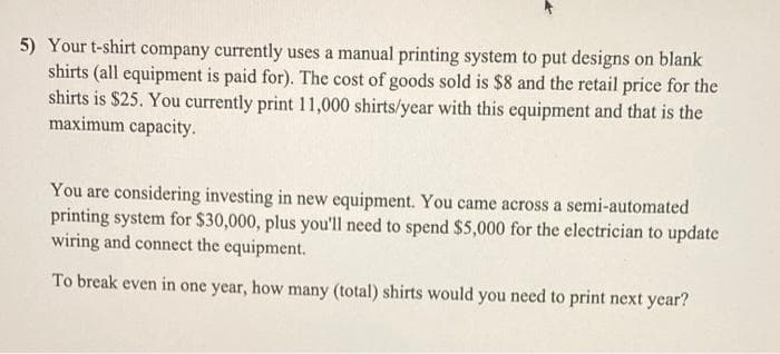 5) Your t-shirt company currently uses a manual printing system to put designs on blank
shirts (all equipment is paid for). The cost of goods sold is $8 and the retail price for the
shirts is $25. You currently print 11,000 shirts/year with this equipment and that is the
maximum capacity.
You are considering investing in new equipment. You came across a semi-automated
printing system for $30,000, plus you'll need to spend $5,000 for the electrician to update
wiring and connect the equipment.
To break even in one year, how many (total) shirts would you need to print next year?
