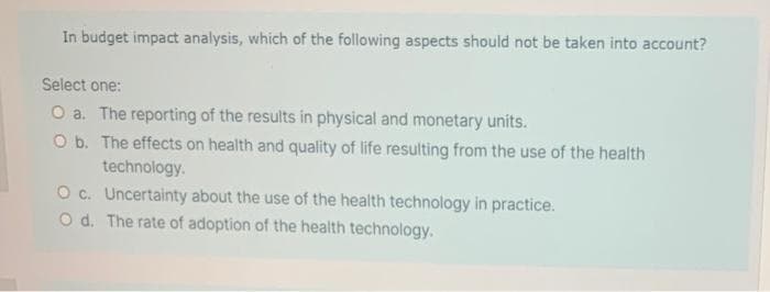 In budget impact analysis, which of the following aspects should not be taken into account?
Select one:
O a. The reporting of the results in physical and monetary units.
O b. The effects on health and quality of life resulting from the use of the health
technology.
O c. Uncertainty about the use of the health technology in practice.
O d. The rate of adoption of the health technology.

