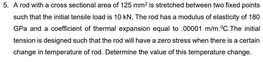 5. A rod with a cross sectional area of 125 mm2 is stretched between two fixed points
such that the initial tensile load is 10 kN, The rod has a modulus of elasticity of 180
GPa and a coefficient of thermal expansion equal to .00001 m/m.°C.The initial
tension is designed such that the rod will have a zero stress when there is a certain
change in temperature of rod. Determine the value of this temperature change.
