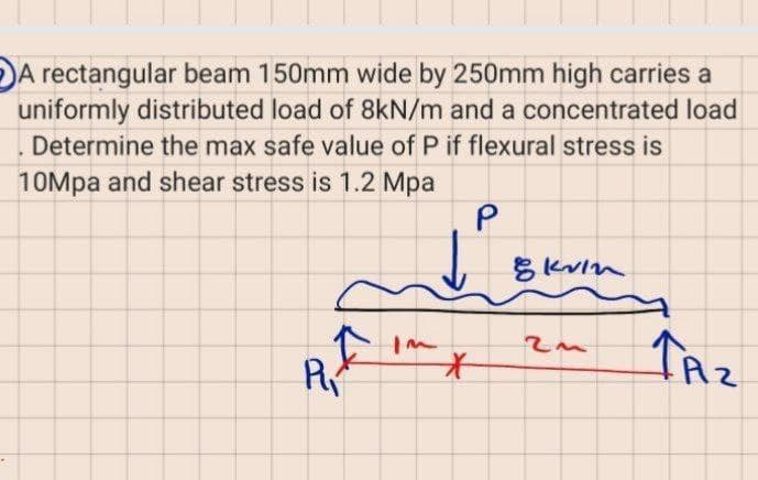 A rectangular beam 150mm wide by 250mm high carries a
uniformly distributed load of 8kN/m and a concentrated load
Determine the max safe value of P if flexural stress is
10Mpa and shear stress is 1.2 Mpa
P
TAz
