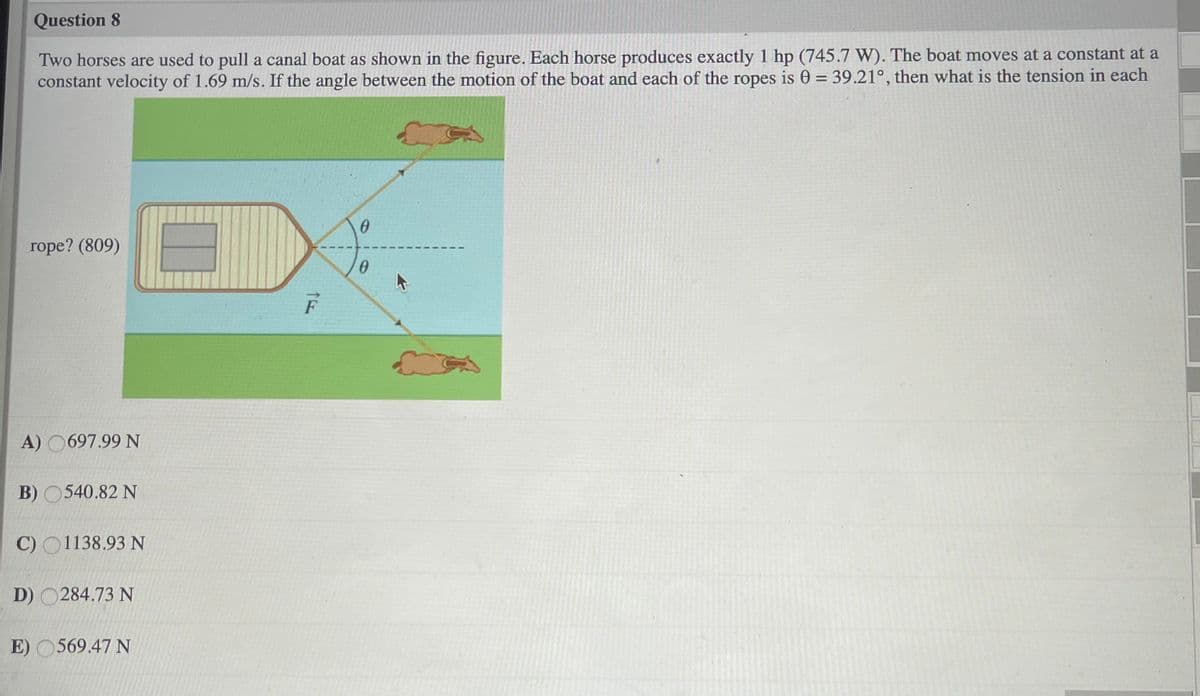 Question 8
Two horses are used to pull a canal boat as shown in the figure. Each horse produces exactly 1 hp (745.7 W). The boat moves at a constant at a
constant velocity of 1.69 m/s. If the angle between the motion of the boat and each of the ropes is 0 = 39.21°, then what is the tension in each
rope? (809)
A) O697.99 N
B) 0540.82 N
C) O1138.93N
D) O284.73 N
E) O569.47 N
