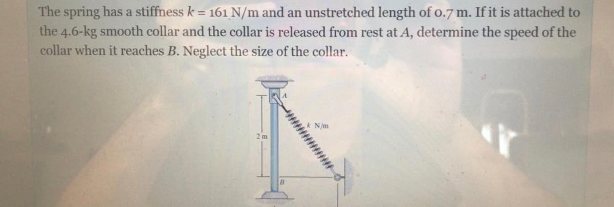 The spring has a stiffness k = 161 N/m and an unstretched length of o.7m. If it is attached to
the 4.6-kg smooth collar and the collar is released from rest at A, determine the speed of the
collar when it reaches B. Neglect the size of the collar.
N/m
2 m
