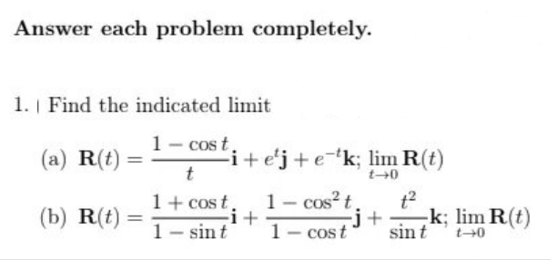 Answer each problem completely.
1. Find the indicated limit
1-cost,
(a) R(t):
-i+e¹j+e-¹k; lim R(t)
t
t-0
1 + cost
1- cos² t
12
(b) R(t):
i+
-k; lim R(t)
sint
1-sint 1- cost
t-0
=
=
-j+