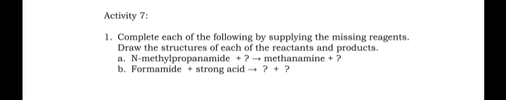 Activity 7:
1. Complete each of the following by supplying the missing reagents.
Draw the structures of each of the reactants and products.
a. N-methylpropanamide +? → methanamine + ?
b. Formamide + strong acid → ? + ?
