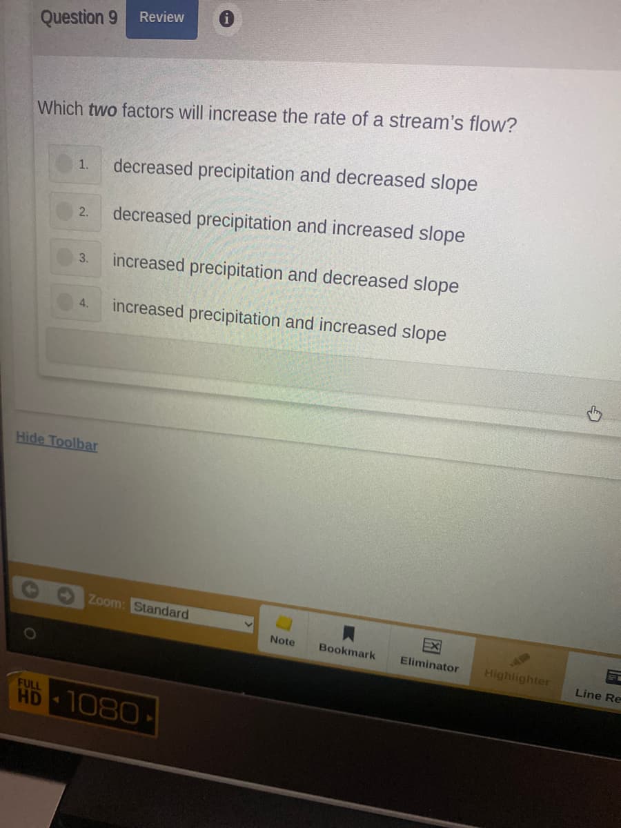 Review
Question 9
Which two factors will increase the rate of a stream's flow?
decreased precipitation and decreased slope
1.
2.
decreased precipitation and increased slope
increased precipitation and decreased slope
3.
increased precipitation and increased slope
4.
Hide Toolbar
Zoom: Standard
Note
Bookmark
Eliminator
AE
Highlighter
Line Re
FULL
HD
1080
