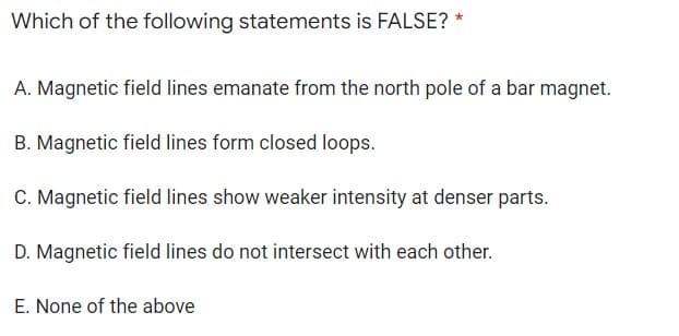 Which of the following statements is FALSE? *
A. Magnetic field lines emanate from the north pole of a bar magnet.
B. Magnetic field lines form closed loops.
C. Magnetic field lines show weaker intensity at denser parts.
D. Magnetic field lines do not intersect with each other.
E. None of the above