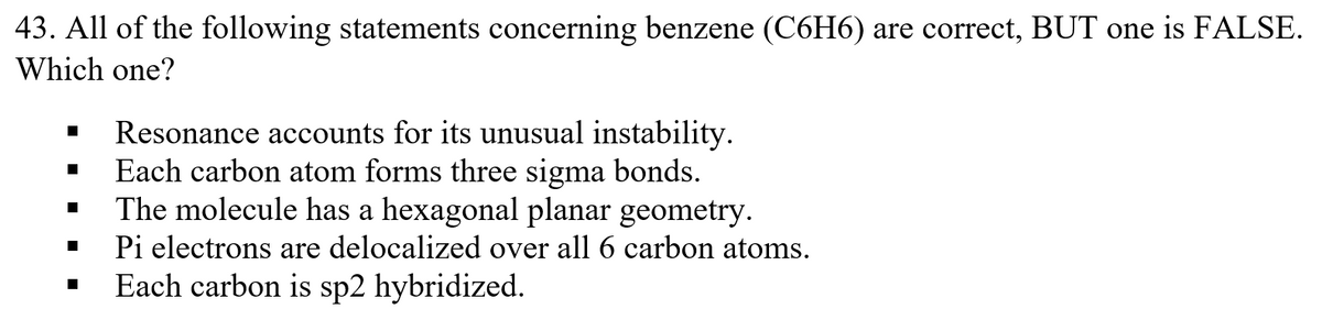43. All of the following statements concerning benzene (C6H6) are correct, BUT one is FALSE.
Which one?
Resonance accounts for its unusual instability.
Each carbon atom forms three sigma bonds.
The molecule has a hexagonal planar geometry.
Pi electrons are delocalized over all 6 carbon atoms.
Each carbon is sp2 hybridized.
