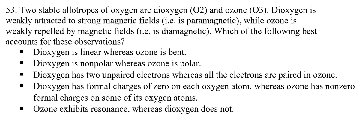 53. Two stable allotropes of oxygen are dioxygen (02) and ozone (03). Dioxygen is
weakly attracted to strong magnetic fields (i.e. is paramagnetic), while ozone is
weakly repelled by magnetic fields (i.e. is diamagnetic). Which of the following best
accounts for these observations?
Dioxygen is linear whereas ozone is bent.
Dioxygen is nonpolar whereas ozone is polar.
Dioxygen has two unpaired electrons whereas all the electrons are paired in ozone.
Dioxygen has formal charges of zero on each oxygen atom, whereas ozone has nonzero
formal charges on some of its oxygen atoms.
Ozone exhibits resonance, whereas dioxygen does not.
