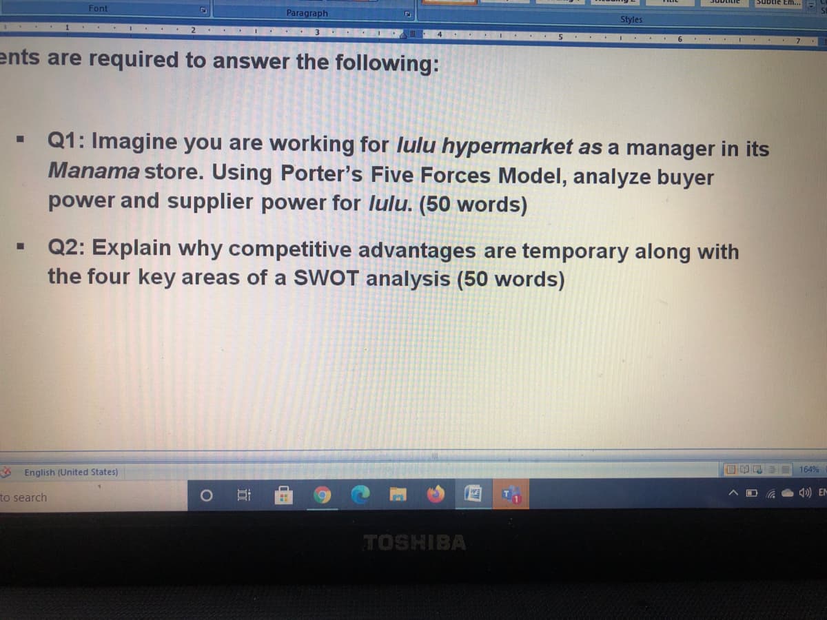 Subtle Em..
Font
Paragraph
Styles
ents are required to answer the following:
Q1: Imagine you are working for lulu hypermarket as a manager in its
Manama store. Using Porter's Five Forces Model, analyze buyer
power and supplier power for lulu. (50 words)
Q2: Explain why competitive advantages are temporary along with
the four key areas of a SWOT analysis (50 words)
English (United States)
E 164%
to search
) EM
TOSHIBA
