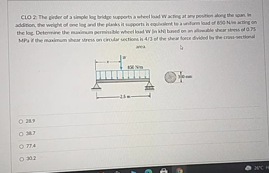 CLO 2: The girder of a simple log bridge supports a wheel load W acting at any position along the span. In
addition, the weight of one log and the planks it supports is equivalent to a uniform load of 850 N/m acting on
the log. Determine the maximum permissible wheel load W (in kN) based on an allowable shear stress of 0.75
MPa if the maximum shear stress on circular sections is 4/3 of the shear force divided by the cross-sectional
area.
830 N/m
300 mm
-25m
O 28.9
O 38.7
O 77.4
O 30.2
26°C H
