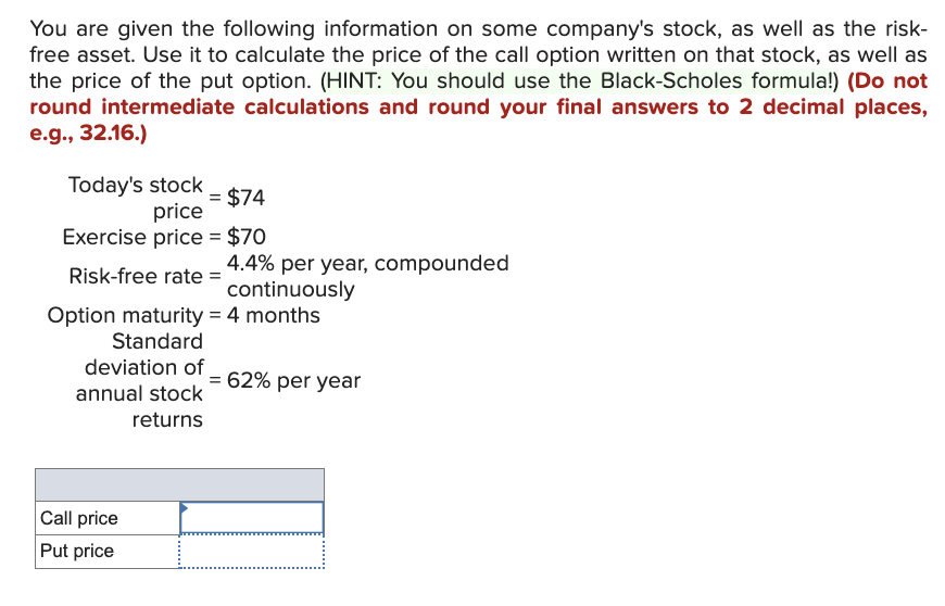 You are given the following information on some company's stock, as well as the risk-
free asset. Use it to calculate the price of the call option written on that stock, as well as
the price of the put option. (HINT: You should use the Black-Scholes formula!) (Do not
round intermediate calculations and round your final answers to 2 decimal places,
e.g., 32.16.)
Today's stock
= $74
price
Exercise price = $70
Risk-free rate =
Option maturity = 4 months
Standard
deviation of
annual stock
returns
4.4% per year, compounded
continuously
Call price
Put price
= 62% per year