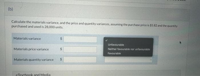 (b)
Calculate the materials variance, and the price and quantity variances, assuming the purchase price is $5.82 and the quantity
purchased and used is 28,000 units.
Materials variance
Materials price variance
Materials quantity variance
eTextbook and Media
$
$
$
Unfavourable
Neither favourable nor unfavourable
Favourable