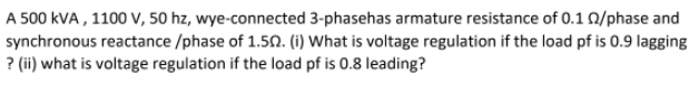A 500 kVA, 1100 V, 50 hz, wye-connected 3-phasehas armature resistance of 0.1 02/phase and
synchronous reactance/phase of 1.502. (i) What is voltage regulation if the load pf is 0.9 lagging
? (ii) what is voltage regulation
if the load pf is 0.8 leading?