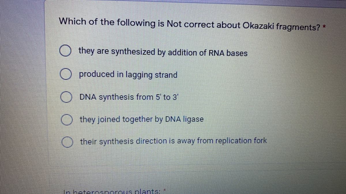 Which of the following is Not correct about Okazaki fragments? *
O they are synthesized by addition of RNA bases
produced in lagging strand
DNA synthesis from 5 to 3
they joined together by DNA ligase
their synthesis direction is away from replication fork
In heterosporous plants:
