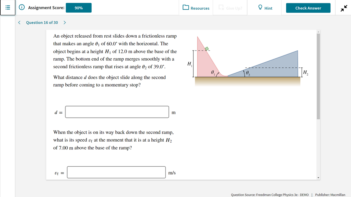 Assignment Score:
L Give Up?
Check Answer
90%
Resources
Hint
Question 16 of 30
>
An object released from rest slides down a frictionless ramp
that makes an angle 01 of 60.0° with the horizontal. The
object begins at a height H1 of 12.0 m above the base of the
ramp. The bottom end of the ramp merges smoothly with a
H.
second frictionless ramp that rises at angle 02 of 39.0°.
0.
H.
What distance d does the object slide along the second
ramp before coming to a momentary stop?
d =
m
When the object is on its way back down the second ramp,
what is its speed vf at the moment that it is at a height H2
of 7.00 m above the base of the ramp?
Uf =
m/s
Question Source: Freedman College Physics 3e - DEMO | Publisher: Macmillan
!!!

