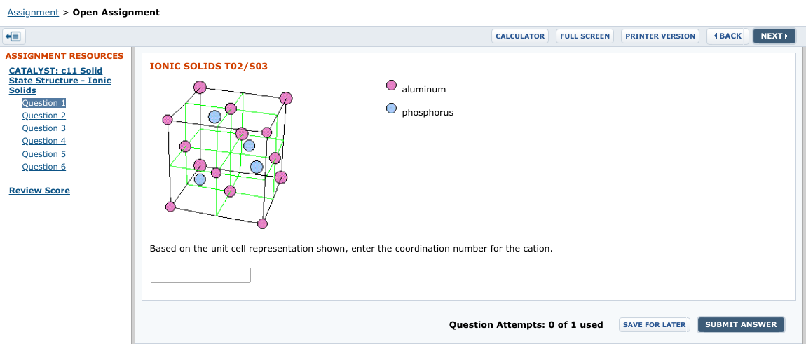 Assignment > Open Assignment
CALCULATOR
(BACK
NEXT
FULL SCREEN
PRINTER VERSION
ASSIGNMENT RESOURCES
IONIC SOLIDS T02/S03
CATALYST: c11 Solid
State Structure - Ionic
Solids
aluminum
Question 1
Question 2
Question 3
phosphorus
Question 4
Question 5
Question 6
Review Score
Based on the unit cell representation shown, enter the coordination number for the cation.
Question Attempts: 0 of 1 used
SUBMIT ANSWER
SAVE FOR LATER
