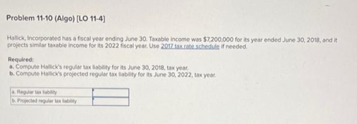 Problem 11-10 (Algo) [LO 11-4]
Hallick, Incorporated has a fiscal year ending June 30. Taxable income was $7,200,000 for its year ended June 30, 2018, and it
projects similar taxable income for its 2022 fiscal year. Use 2017 tax rate schedule if needed.
Required:
a. Compute Hallick's regular tax liability for its June 30, 2018, tax year.
b. Compute Hallick's projected regular tax liability for its June 30, 2022, tax year.
a. Regular tax liability
b. Projected regular tax liability