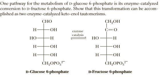 One pathway for the metabolism of D-glucose 6-phosphate is its enzyme-catalyzed
conversion to D-fructose 6-phosphate. Show that this transformation can be accom-
plished as two enzyme-catalyzed keto-enol tautomerisms.
СНО
CH,OH
C=0
enzyme
catalysis
Но
Но
H
OH
H
H.
O-
H-
-HO-
ČH,OPO,
ČH,OPO,
D-Glucose 6-phosphate
D-Fructose 6-phosphate

