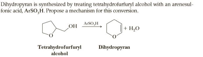 Dihydropyran is synthesized by treating tetrahydrofurfuryl alcohol with an arenesul-
fonic acid, ARSO,H. Propose a mechanism for this conversion.
ARSO,H
OH
+ H,O
Tetrahydrofurfuryl
Dihydropyran
alcohol
