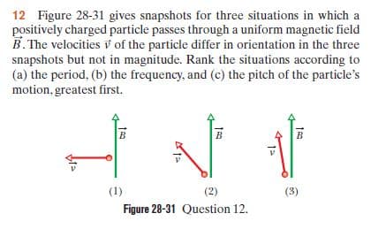 12 Figure 28-31 gives snapshots for three situations in which a
positively charged particle passes through a uniform magnetic field
B. The velocities v of the particle differ in orientation in the three
snapshots but not in magnitude. Rank the situations according to
(a) the period, (b) the frequency, and (c) the pitch of the particle's
motion, greatest first.
(1)
(2)
(3)
Figure 28-31 Question 12.
1=
