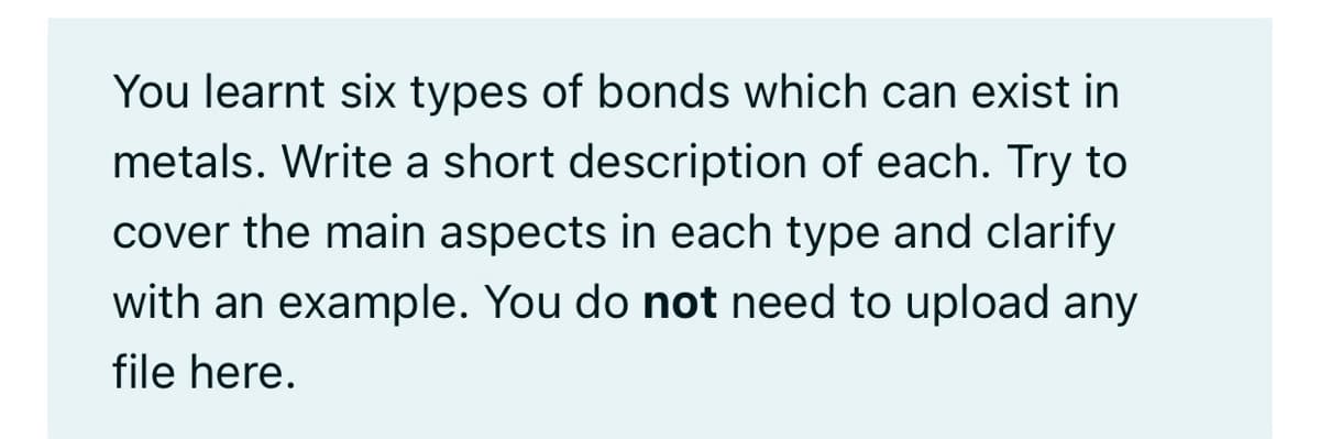 You learnt six types of bonds which can exist in
metals. Write a short description of each. Try to
cover the main aspects in each type and clarify
with an example. You do not need to upload any
file here.
