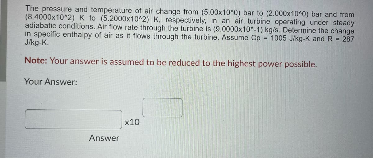The pressure and temperature of air change from (5.00x10^0) bar to (2.000x10^0) bar and from
(8.4000x10^2) K to (5.2000x10^2) K, respectively, in an air turbine operating under steady
adiabatic conditions. Air flow rate through the turbine is (9.0000x10^-1) kg/s. Determine the change
in specific enthalpy of air as it flows through the turbine. Assume Cp = 1005 J/kg-K and R = 287
J/kg-K.
Note: Your answer is assumed to be reduced to the highest power possible.
Your Answer:
x10
Answer

