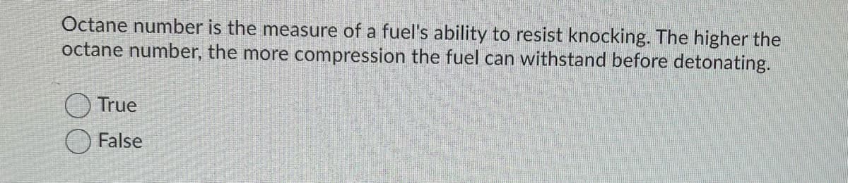 Octane number is the measure of a fuel's ability to resist knocking. The higher the
octane number, the more compression the fuel can withstand before detonating.
True
False
