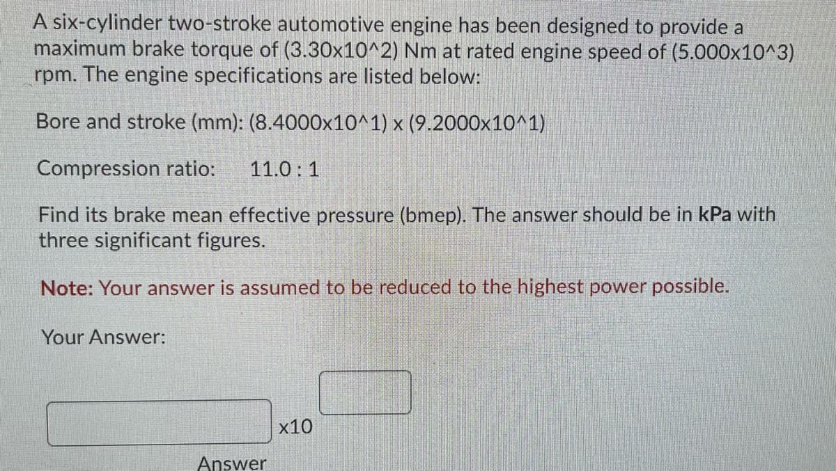 A six-cylinder two-stroke automotive engine has been designed to provide a
maximum brake torque of (3.30x10^2) Nm at rated engine speed of (5.000x10^3)
rpm. The engine specifications are listed below:
Bore and stroke (mm): (8.4000x10^1) x (9.2000x10^1)
Compression ratio:
11.0: 1
Find its brake mean effective pressure (bmep). The answer should be in kPa with
three significant figures.
Note: Your answer is assumed to be reduced to the highest power possible.
Your Answer:
x10
Answer
