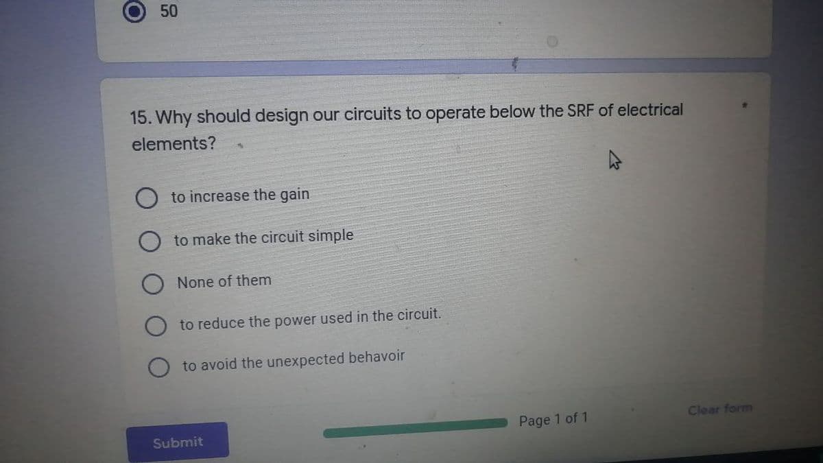 O
50
15. Why should design our circuits to operate below the SRF of electrical
elements?
to increase the gain
to make the circuit simple
None of them
to reduce the power used in the circuit.
to avoid the unexpected behavoir
Page 1 of 1
Submit
Clear form