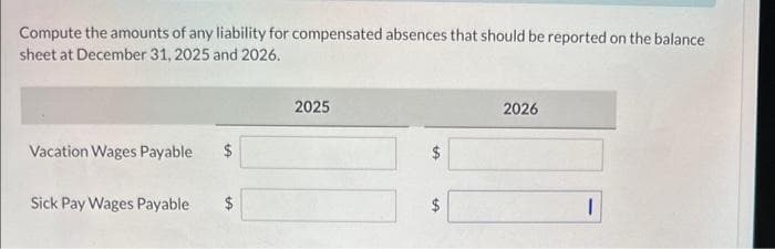 Compute the amounts of any liability for compensated absences that should be reported on the balance
sheet at December 31, 2025 and 2026.
Vacation Wages Payable $
Sick Pay Wages Payable $
2025
tA
LA
2026
1