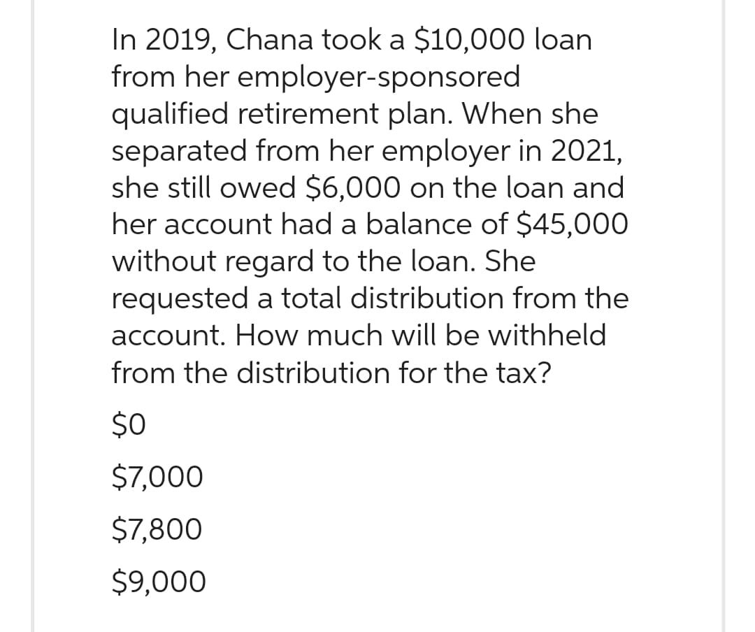 In 2019, Chana took a $10,000 loan
from her employer-sponsored
qualified retirement plan. When she
separated from her employer in 2021,
she still owed $6,000 on the loan and
her account had a balance of $45,000
without regard to the loan. She
requested a total distribution from the
account. How much will be withheld
from the distribution for the tax?
$0
$7,000
$7,800
$9,000