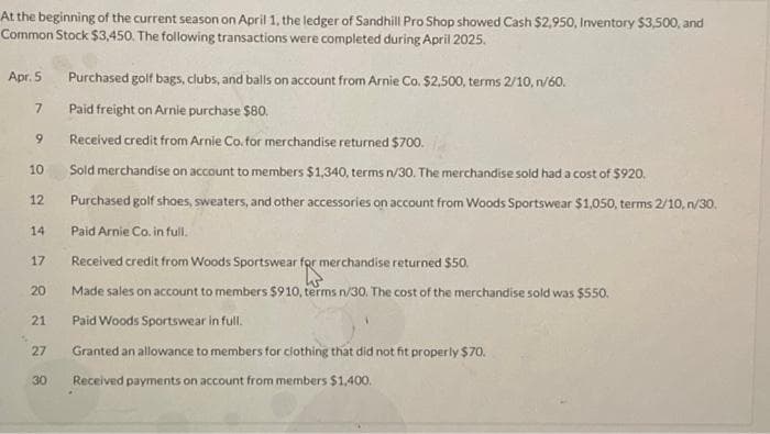 At the beginning of the current season on April 1, the ledger of Sandhill Pro Shop showed Cash $2,950, Inventory $3,500, and
Common Stock $3,450. The following transactions were completed during April 2025.
Apr. 5
7
9
10
12
14
17
20
21
27
30
Purchased golf bags, clubs, and balls on account from Arnie Co. $2,500, terms 2/10, n/60.
Paid freight on Arnie purchase $80.
Received credit from Arnie Co. for merchandise returned $700.
Sold merchandise on account to members $1,340, terms n/30. The merchandise sold had a cost of $920.
Purchased golf shoes, sweaters, and other accessories on account from Woods Sportswear $1,050, terms 2/10,n/30.
Paid Arnie Co. in full.
Received credit from Woods Sportswear for merchandise returned $50.
Made sales on account to members $910, terms n/30. The cost of the merchandise sold was $550.
Paid Woods Sportswear in full.
Granted an allowance to members for clothing that did not fit properly $70.
Received payments on account from members $1,400.