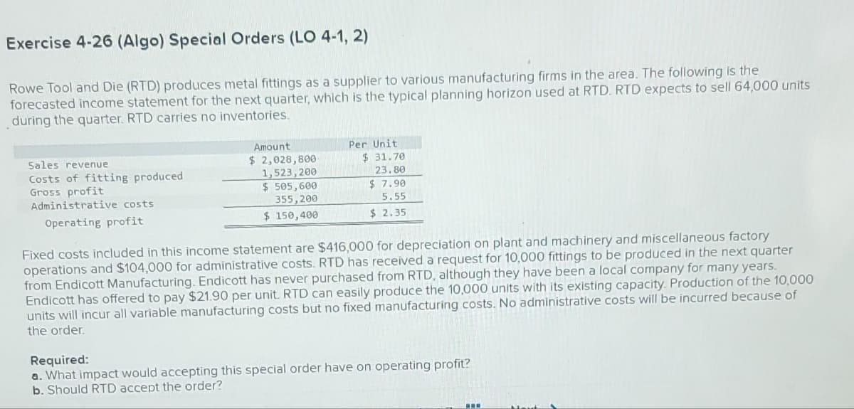 Exercise 4-26 (Algo) Special Orders (LO 4-1, 2)
Rowe Tool and Die (RTD) produces metal fittings as a supplier to various manufacturing firms in the area. The following is the
forecasted income statement for the next quarter, which is the typical planning horizon used at RTD. RTD expects to sell 64,000 units
during the quarter. RTD carries no inventories.
Sales revenue
Costs of fitting produced
Gross profit
Administrative costs
Operating profit
Amount
$ 2,028,800-
1,523,200
$ 505,600
355,200
$ 150,400
Per Unit
$31.70
23.80
$7.90
5.55
$2.35
Fixed costs included in this income statement are $416,000 for depreciation on plant and machinery and miscellaneous factory
operations and $104,000 for administrative costs. RTD has received a request for 10,000 fittings to be produced in the next quarter
from Endicott Manufacturing. Endicott has never purchased from RTD, although they have been a local company for many years.
Endicott has offered to pay $21.90 per unit. RTD can easily produce the 10,000 units with its existing capacity. Production of the 10,000
units will incur all variable manufacturing costs but no fixed manufacturing costs. No administrative costs will be incurred because of
the order.
Required:
a. What impact would accepting this special order have on operating profit?
b. Should RTD accept the order?
www
