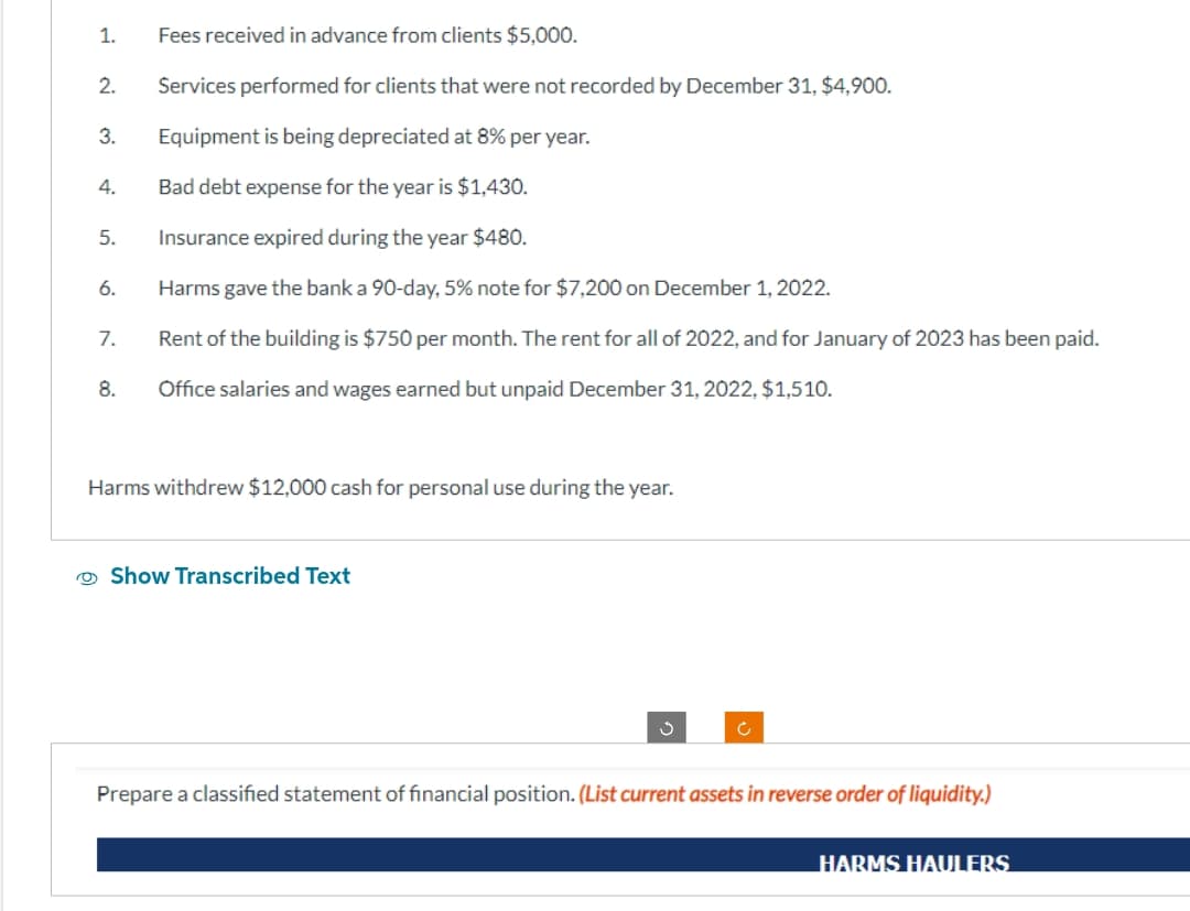 1.
2.
3.
4.
5.
6.
7.
8.
Fees received in advance from clients $5,000.
Services performed for clients that were not recorded by December 31, $4,900.
Equipment is being depreciated at 8% per year.
Bad debt expense for the year is $1,430.
Insurance expired during the year $480.
Harms gave the bank a 90-day, 5% note for $7,200 on December 1, 2022.
Rent of the building is $750 per month. The rent for all of 2022, and for January of 2023 has been paid.
Office salaries and wages earned but unpaid December 31, 2022, $1,510.
Harms withdrew $12,000 cash for personal use during the year.
Show Transcribed Text
Prepare a classified statement of financial position. (List current assets in reverse order of liquidity.)
HARMS HAULERS