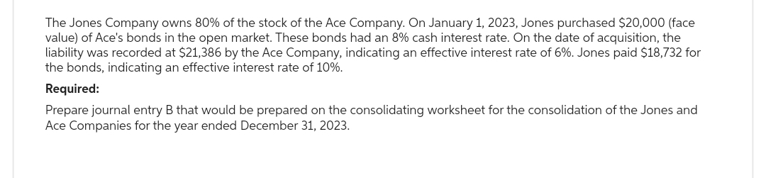 The Jones Company owns 80% of the stock of the Ace Company. On January 1, 2023, Jones purchased $20,000 (face
value) of Ace's bonds in the open market. These bonds had an 8% cash interest rate. On the date of acquisition, the
liability was recorded at $21,386 by the Ace Company, indicating an effective interest rate of 6%. Jones paid $18,732 for
the bonds, indicating an effective interest rate of 10%.
Required:
Prepare journal entry B that would be prepared on the consolidating worksheet for the consolidation of the Jones and
Ace Companies for the year ended December 31, 2023.