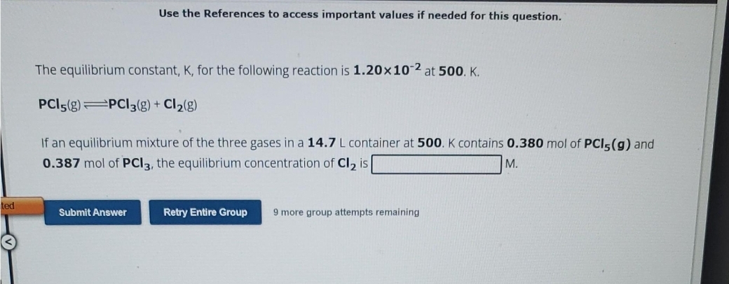 ted
Use the References to access important values if needed for this question.
The equilibrium constant, K, for the following reaction is 1.20x10-2 at 500. K.
PCI5(g) PCI3(g) + Cl₂(g)
If an equilibrium mixture of the three gases in a 14.7 L container at 500. K contains 0.380 mol of PCI5(g) and
0.387 mol of PCI3, the equilibrium concentration of Cl₂ is
M.
Submit Answer
Retry Entire Group 9 more group attempts remaining