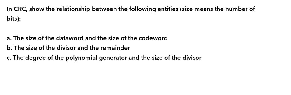 In CRC, show the relationship between the following entities (size means the number of
bits):
a. The size of the dataword and the size of the codeword
b. The size of the divisor and the remainder
c. The degree of the polynomial generator and the size of the divisor