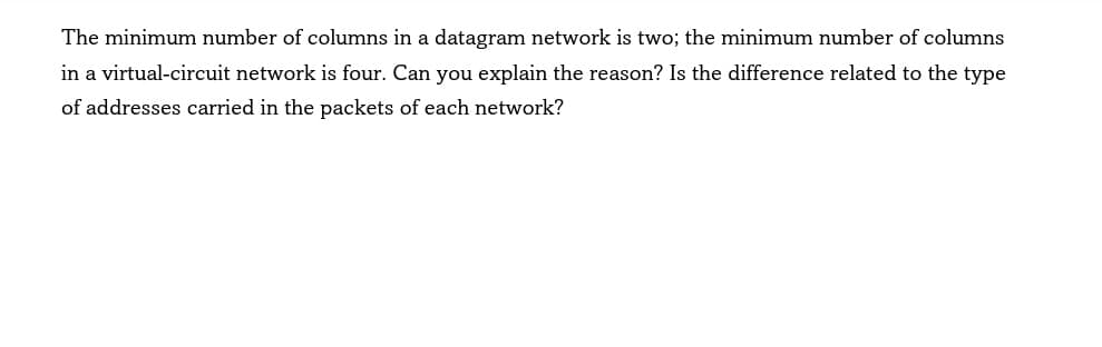The minimum number of columns in a datagram network is two; the minimum number of columns
in a virtual-circuit network is four. Can you explain the reason? Is the difference related to the type
of addresses carried in the packets of each network?