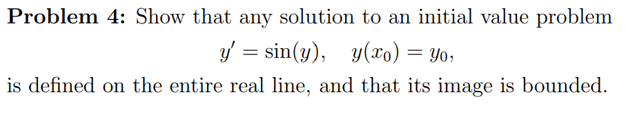 Problem 4: Show that any solution to an initial value problem
y' = sin(y), y(xo) = Yo,
%3D
is defined on the entire real line, and that its image is bounded.
