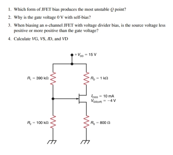 1. Which form of JFET bias produces the most unstable Q point?
2. Why is the gate voltage 0 V with self-bias?
3. When biasing an n-channel JFET with voltage divider bias, is the source voltage less
positive or more positive than the gate voltage?
4. Calculate VG, VS, ID, and VD
+Voo = 15 V
R, = 390 kN
Ro = 1 kl
Ioss = 10 mA
Vasiom = -4 V
R = 100 kn
Rg - 800 N
