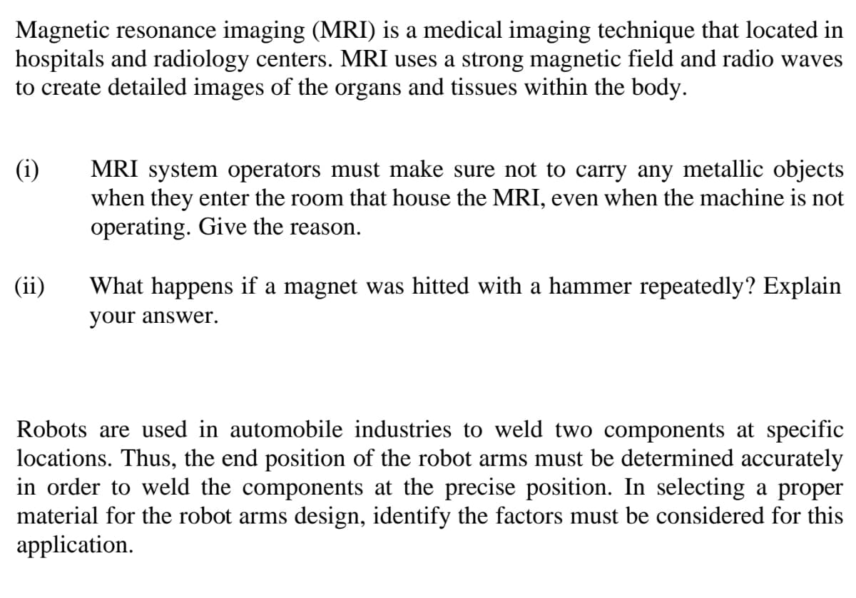 Magnetic resonance imaging (MRI) is a medical imaging technique that located in
hospitals and radiology centers. MRI uses a strong magnetic field and radio waves
to create detailed images of the organs and tissues within the body.
(i)
MRI system operators must make sure not to carry any metallic objects
when they enter the room that house the MRI, even when the machine is not
operating. Give the reason.
(ii)
What happens if a magnet was hitted with a hammer repeatedly? Explain
your answer.
Robots are used in automobile industries to weld two components at specific
locations. Thus, the end position of the robot arms must be determined accurately
in order to weld the components at the precise position. In selecting a proper
material for the robot arms design, identify the factors must be considered for this
application.
