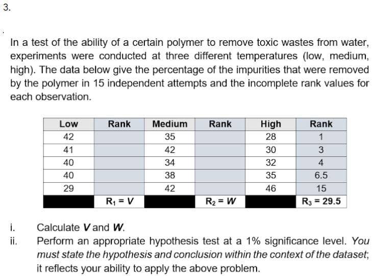 3.
In a test of the ability of a certain polymer to remove toxic wastes from water,
experiments were conducted at three different temperatures (low, medium,
high). The data below give the percentage of the impurities that were removed
by the polymer in 15 independent attempts and the incomplete rank values for
each observation.
Low
Rank
Medium
Rank
High
Rank
42
35
28
1
41
42
30
40
34
32
4
40
38
35
6.5
29
42
46
15
R, = V
R2 = W
R3 = 29.5
i.
Perform an appropriate hypothesis test at a 1% significance level. You
must state the hypothesis and conclusion within the context of the dataset;
it reflects your ability to apply the above problem.
Calculate Vand W.
ii.
