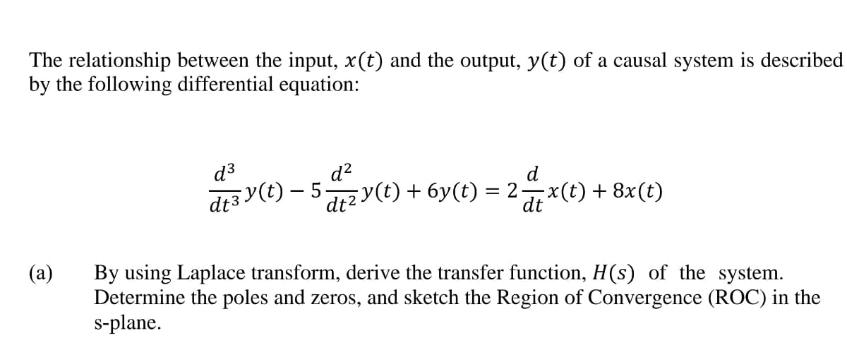 The relationship between the input, x(t) and the output, y(t) of a causal system is described
by the following differential equation:
d3
d?
d
d+2 y(t) + 6y(t) = 2x(t) + 8x(t)
dt
(a)
By using Laplace transform, derive the transfer function, H(s) of the system.
Determine the poles and zeros, and sketch the Region of Convergence (ROC) in the
s-plane.
