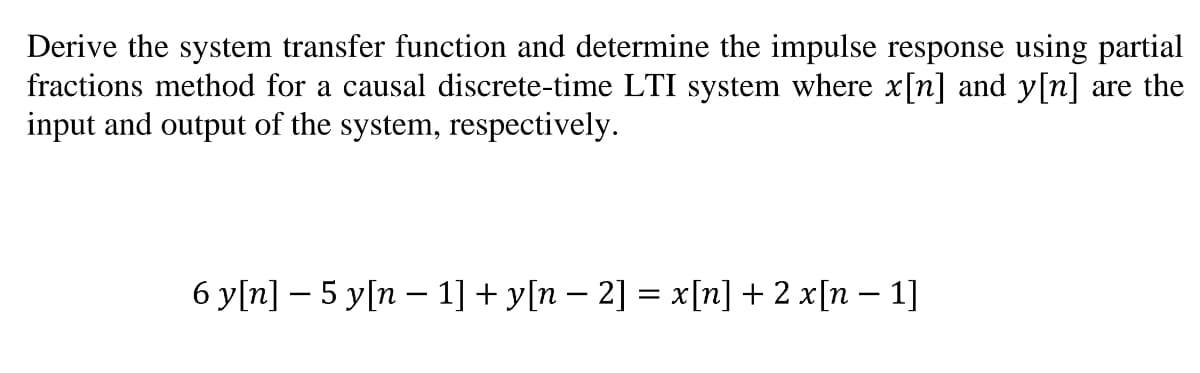 Derive the system transfer function and determine the impulse response using partial
fractions method for a causal discrete-time LTI system where x[n] and y[n] are the
input and output of the system, respectively.
6 y[n] – 5 y[n – 1] + y[n – 2] = x[n] + 2 x[n – 1]
